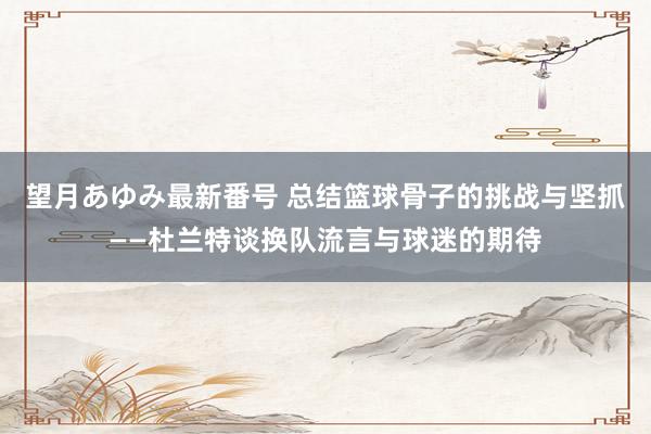 望月あゆみ最新番号 总结篮球骨子的挑战与坚抓——杜兰特谈换队流言与球迷的期待