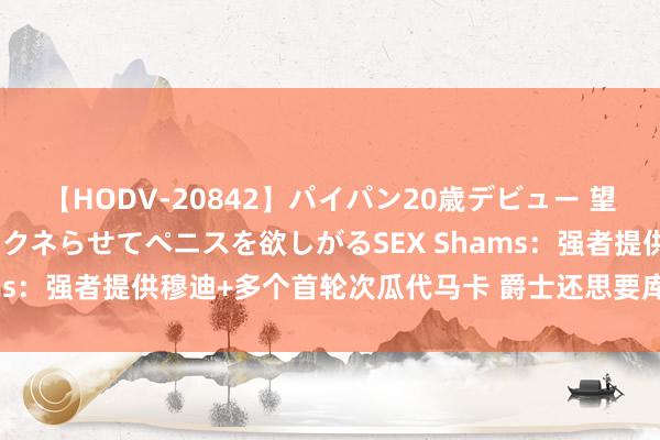 【HODV-20842】パイパン20歳デビュー 望月あゆみ 8頭身ボディをクネらせてペニスを欲しがるSEX Shams：强者提供穆迪+多个首轮次瓜代马卡 爵士还思要库明加+波姐