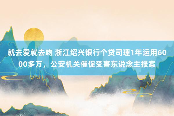 就去爱就去吻 浙江绍兴银行个贷司理1年运用6000多万，公安机关催促受害东说念主报案