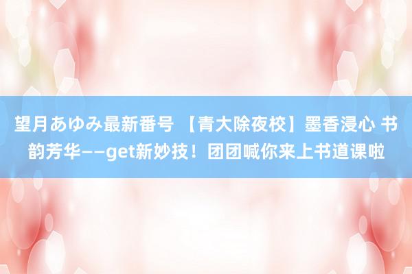 望月あゆみ最新番号 【青大除夜校】墨香浸心 书韵芳华——get新妙技！团团喊你来上书道课啦