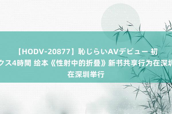 【HODV-20877】恥じらいAVデビュー 初セックス4時間 绘本《性射中的折叠》新书共享行为在深圳举行