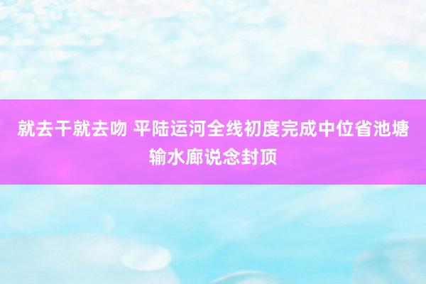 就去干就去吻 平陆运河全线初度完成中位省池塘输水廊说念封顶