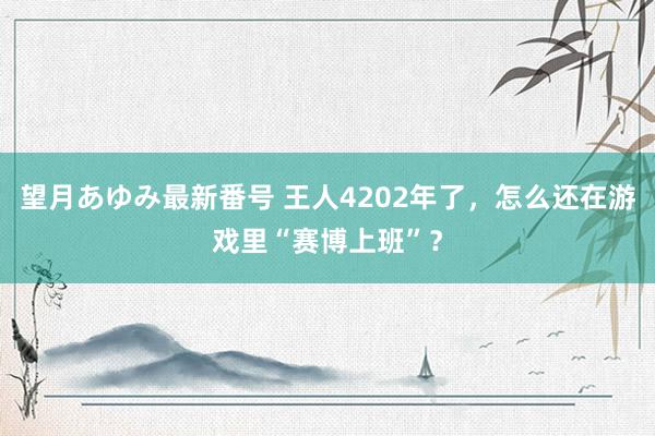 望月あゆみ最新番号 王人4202年了，怎么还在游戏里“赛博上班”？