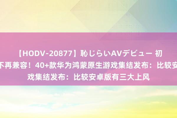 【HODV-20877】恥じらいAVデビュー 初セックス4時間 不再兼容！40+款华为鸿蒙原生游戏集结发布：比较安卓版有三大上风