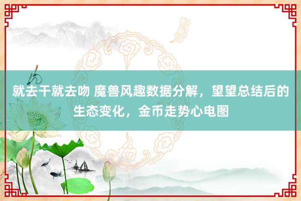 就去干就去吻 魔兽风趣数据分解，望望总结后的生态变化，金币走势心电图