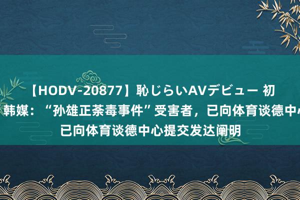 【HODV-20877】恥じらいAVデビュー 初セックス4時間 韩媒：“孙雄正荼毒事件”受害者，已向体育谈德中心提交发达阐明