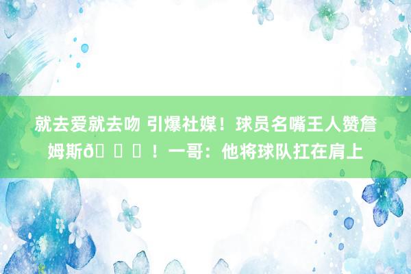 就去爱就去吻 引爆社媒！球员名嘴王人赞詹姆斯👑！一哥：他将球队扛在肩上