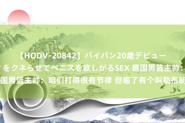 【HODV-20842】パイパン20歳デビュー 望月あゆみ 8頭身ボディをクネらせてペニスを欲しがるSEX 德国男篮主帅：咱们打得很有节律 但临了有个叫勒布朗的打得很好