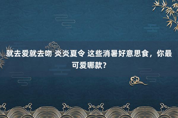 就去爱就去吻 炎炎夏令 这些消暑好意思食，你最可爱哪款？