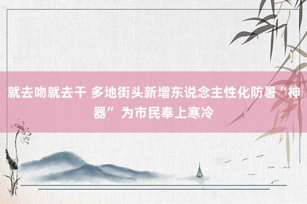 就去吻就去干 多地街头新增东说念主性化防暑“神器” 为市民奉上寒冷