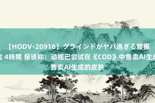 【HODV-20916】グラインドがヤバ過ぎる腰振り騎乗位 4時間 报谈称：动视已尝试在《COD》中售卖AI生成的皮肤