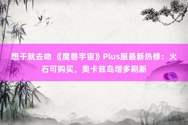 想干就去吻 《魔兽宇宙》Plus服最新热修：火石可购买，奥卡兹岛增多刷新