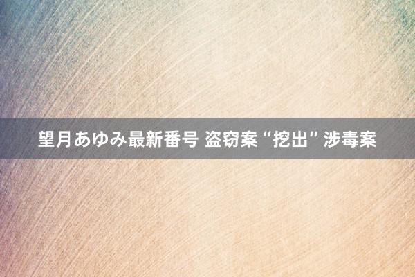 望月あゆみ最新番号 盗窃案“挖出”涉毒案