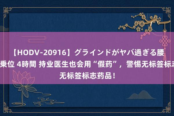 【HODV-20916】グラインドがヤバ過ぎる腰振り騎乗位 4時間 持业医生也会用“假药”，警惕无标签标志药品！