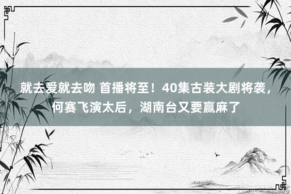 就去爱就去吻 首播将至！40集古装大剧将袭，何赛飞演太后，湖南台又要赢麻了