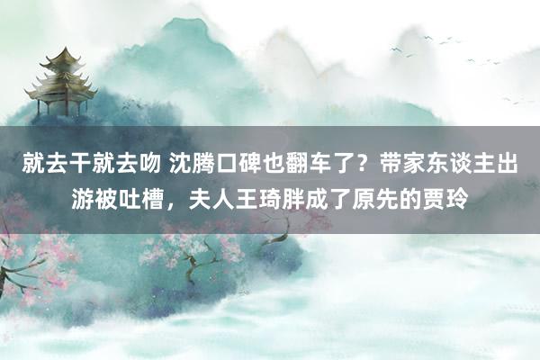 就去干就去吻 沈腾口碑也翻车了？带家东谈主出游被吐槽，夫人王琦胖成了原先的贾玲