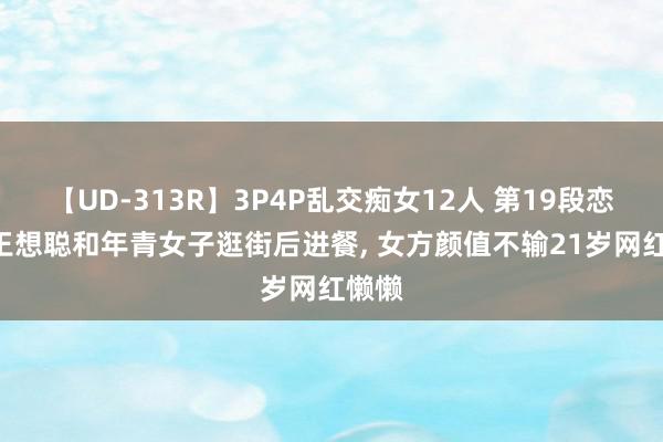 【UD-313R】3P4P乱交痴女12人 第19段恋情? 王想聪和年青女子逛街后进餐, 女方颜值不输21岁网红懒懒