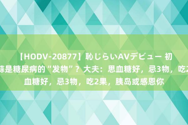 【HODV-20877】恥じらいAVデビュー 初セックス4時間 大蒜是糖尿病的“发物”？大夫：思血糖好，忌3物，吃2果，胰岛或感恩你