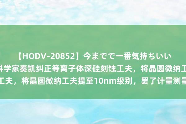 【HODV-20852】今までで一番気持ちいいセックス 望月あゆみ 科学家奏凯纠正等离子体深硅刻蚀工夫，将晶圆微纳工夫提至10nm级别，罢了计量测量新冲破