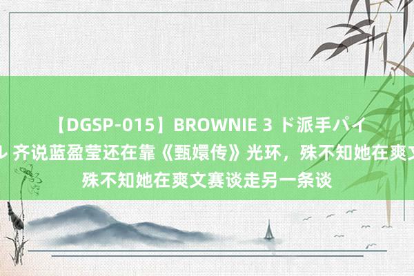 【DGSP-015】BROWNIE 3 ド派手パイパン強め黒ギャル 齐说蓝盈莹还在靠《甄嬛传》光环，殊不知她在爽文赛谈走另一条谈