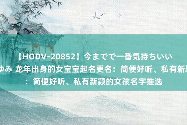 【HODV-20852】今までで一番気持ちいいセックス 望月あゆみ 龙年出身的女宝宝起名更名：简便好听、私有新颖的女孩名字推选