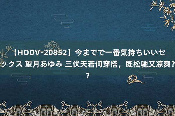 【HODV-20852】今までで一番気持ちいいセックス 望月あゆみ 三伏天若何穿搭，既松驰又凉爽？