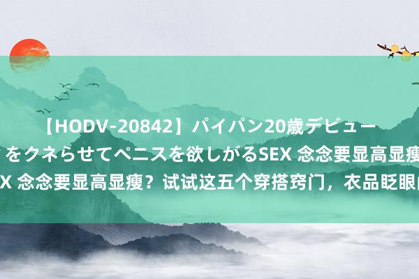 【HODV-20842】パイパン20歳デビュー 望月あゆみ 8頭身ボディをクネらせてペニスを欲しがるSEX 念念要显高显瘦？试试这五个穿搭窍门，衣品眨眼间晋升！