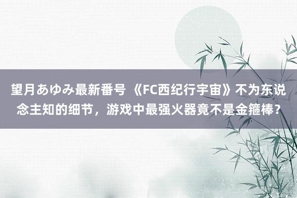 望月あゆみ最新番号 《FC西纪行宇宙》不为东说念主知的细节，游戏中最强火器竟不是金箍棒？