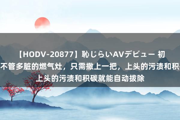 【HODV-20877】恥じらいAVデビュー 初セックス4時間 不管多脏的燃气灶，只需撒上一把，上头的污渍和积碳就能自动拔除