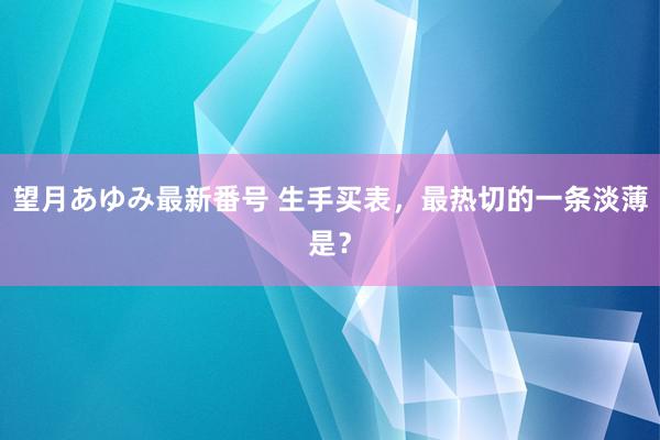 望月あゆみ最新番号 生手买表，最热切的一条淡薄是？