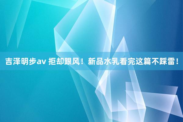 吉泽明步av 拒却跟风！新品水乳看完这篇不踩雷！