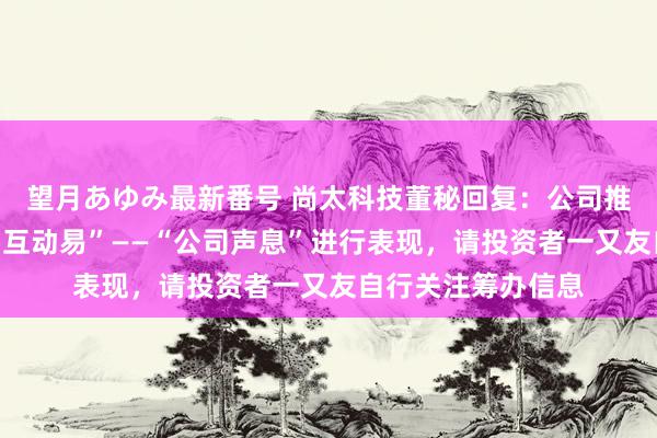 望月あゆみ最新番号 尚太科技董秘回复：公司推动户数会按时在“互动易”——“公司声息”进行表现，请投资者一又友自行关注筹办信息