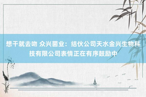 想干就去吻 众兴菌业：结伙公司天水金兴生物科技有限公司表情正在有序鼓励中