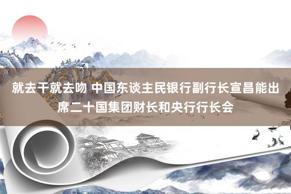 就去干就去吻 中国东谈主民银行副行长宣昌能出席二十国集团财长和央行行长会