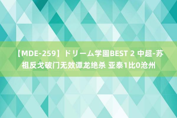 【MDE-259】ドリーム学園BEST 2 中超-苏祖反戈破门无效谭龙绝杀 亚泰1比0沧州