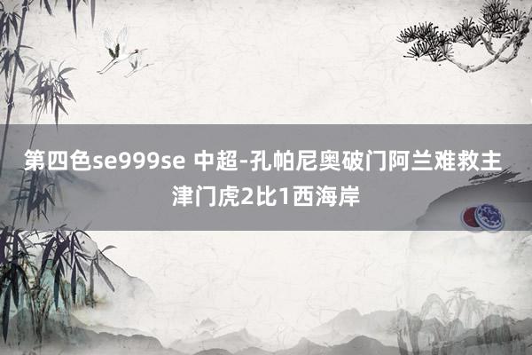 第四色se999se 中超-孔帕尼奥破门阿兰难救主 津门虎2比1西海岸