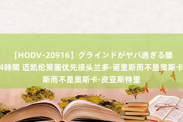 【HODV-20916】グラインドがヤバ過ぎる腰振り騎乗位 4時間 迈凯伦策画优先接头兰多·诺里斯而不是奥斯卡·皮亚斯特里