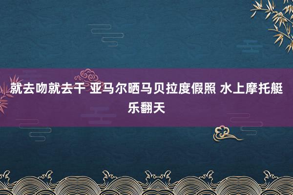 就去吻就去干 亚马尔晒马贝拉度假照 水上摩托艇乐翻天