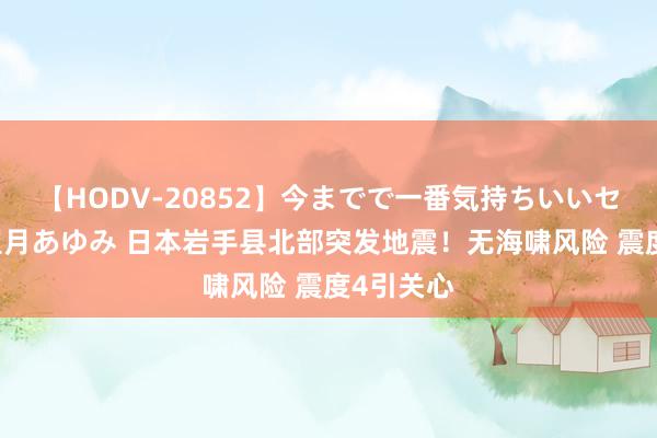 【HODV-20852】今までで一番気持ちいいセックス 望月あゆみ 日本岩手县北部突发地震！无海啸风险 震度4引关心