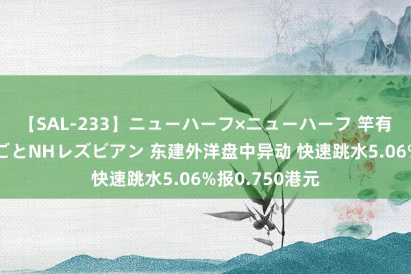 【SAL-233】ニューハーフ×ニューハーフ 竿有り同性愛まるごとNHレズビアン 东建外洋盘中异动 快速跳水5.06%报0.750港元