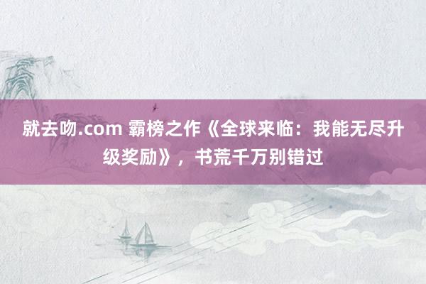 就去吻.com 霸榜之作《全球来临：我能无尽升级奖励》，书荒千万别错过