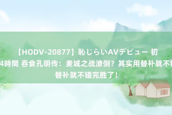 【HODV-20877】恥じらいAVデビュー 初セックス4時間 吞食孔明传：麦城之战潦倒？其实用替补就不错完胜了！