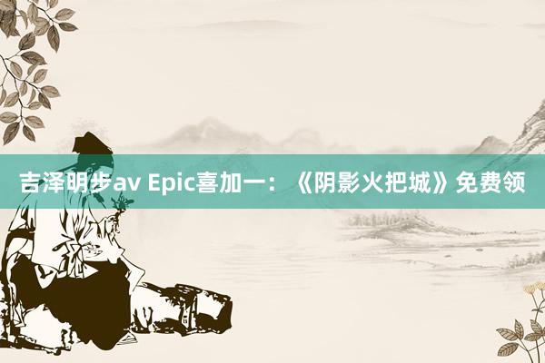 吉泽明步av Epic喜加一：《阴影火把城》免费领