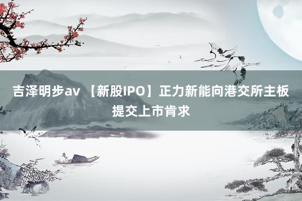 吉泽明步av 【新股IPO】正力新能向港交所主板提交上市肯求