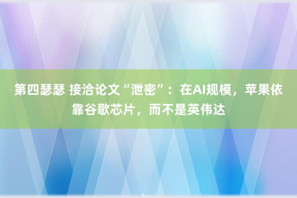 第四瑟瑟 接洽论文“泄密”：在AI规模，苹果依靠谷歌芯片，而不是英伟达