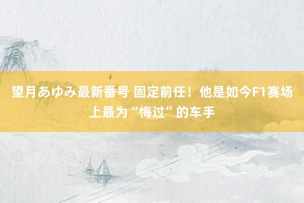 望月あゆみ最新番号 固定前任！他是如今F1赛场上最为“悔过”的车手