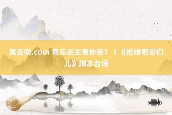 就去吻.com 喜东谈主奇妙夜？丨《抢婚吧哥们儿》脚本台词