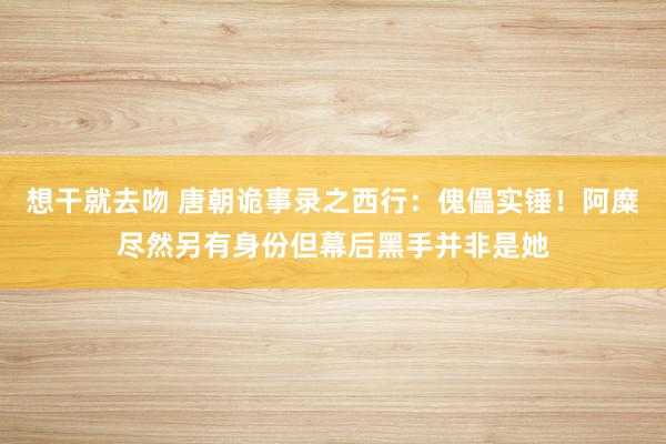 想干就去吻 唐朝诡事录之西行：傀儡实锤！阿糜尽然另有身份但幕后黑手并非是她