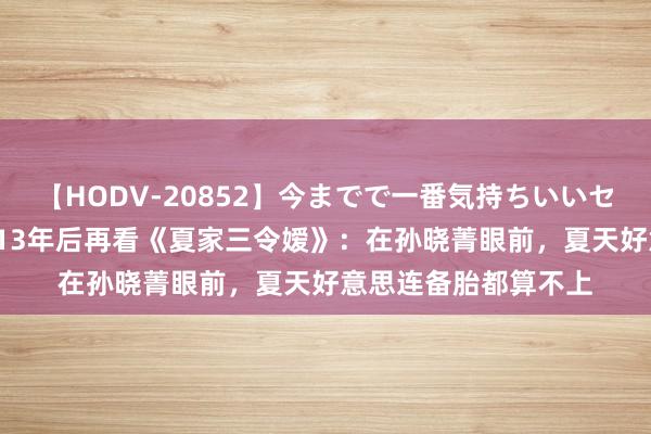 【HODV-20852】今までで一番気持ちいいセックス 望月あゆみ 13年后再看《夏家三令嫒》：在孙晓菁眼前，夏天好意思连备胎都算不上