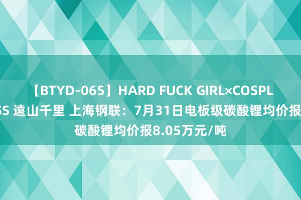 【BTYD-065】HARD FUCK GIRL×COSPLAY PRINCESS 遠山千里 上海钢联：7月31日电板级碳酸锂均价报8.05万元/吨